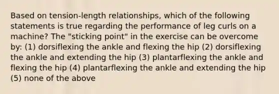 Based on tension-length relationships, which of the following statements is true regarding the performance of leg curls on a machine? The "sticking point" in the exercise can be overcome by: (1) dorsiflexing the ankle and flexing the hip (2) dorsiflexing the ankle and extending the hip (3) plantarflexing the ankle and flexing the hip (4) plantarflexing the ankle and extending the hip (5) none of the above