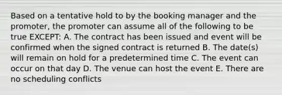 Based on a tentative hold to by the booking manager and the promoter, the promoter can assume all of the following to be true EXCEPT: A. The contract has been issued and event will be confirmed when the signed contract is returned B. The date(s) will remain on hold for a predetermined time C. The event can occur on that day D. The venue can host the event E. There are no scheduling conflicts