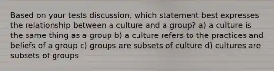 Based on your tests discussion, which statement best expresses the relationship between a culture and a group? a) a culture is the same thing as a group b) a culture refers to the practices and beliefs of a group c) groups are subsets of culture d) cultures are subsets of groups