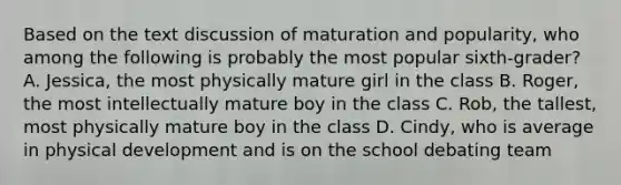 Based on the text discussion of maturation and popularity, who among the following is probably the most popular sixth-grader? A. Jessica, the most physically mature girl in the class B. Roger, the most intellectually mature boy in the class C. Rob, the tallest, most physically mature boy in the class D. Cindy, who is average in physical development and is on the school debating team