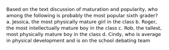 Based on the text discussion of maturation and popularity, who among the following is probably the most popular sixth grader? a. Jessica, the most physically mature girl in the class b. Roger, the most intellectually mature boy in the class c. Rob, the tallest, most physically mature boy in the class d. Cindy, who is average in physical development and is on the school debating team