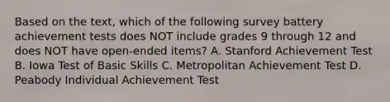 Based on the text, which of the following survey battery achievement tests does NOT include grades 9 through 12 and does NOT have open-ended items? A. Stanford Achievement Test B. Iowa Test of Basic Skills C. Metropolitan Achievement Test D. Peabody Individual Achievement Test