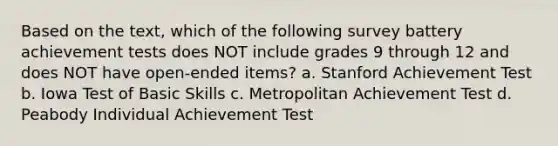 Based on the text, which of the following survey battery achievement tests does NOT include grades 9 through 12 and does NOT have open-ended items? a. Stanford Achievement Test b. Iowa Test of Basic Skills c. Metropolitan Achievement Test d. Peabody Individual Achievement Test