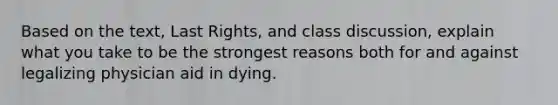 Based on the text, Last Rights, and class discussion, explain what you take to be the strongest reasons both for and against legalizing physician aid in dying.