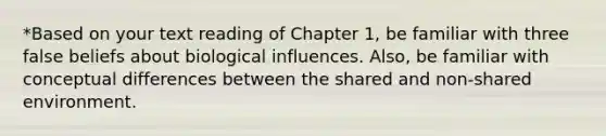 *Based on your text reading of Chapter 1, be familiar with three false beliefs about biological influences. Also, be familiar with conceptual differences between the shared and non-shared environment.