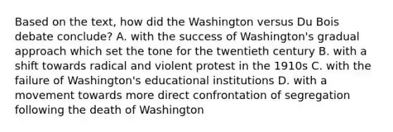 Based on the text, how did the Washington versus Du Bois debate conclude? A. with the success of Washington's gradual approach which set the tone for the twentieth century B. with a shift towards radical and violent protest in the 1910s C. with the failure of Washington's educational institutions D. with a movement towards more direct confrontation of segregation following the death of Washington