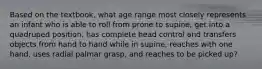 Based on the textbook, what age range most closely represents an infant who is able to roll from prone to supine, get into a quadruped position, has complete head control and transfers objects from hand to hand while in supine, reaches with one hand, uses radial palmar grasp, and reaches to be picked up?