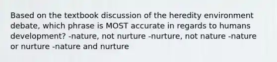 Based on the textbook discussion of the heredity environment debate, which phrase is MOST accurate in regards to humans development? -nature, not nurture -nurture, not nature -nature or nurture -nature and nurture