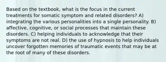 Based on the textbook, what is the focus in the current treatments for somatic symptom and related disorders? A) integrating the various personalities into a single personality. B) affective, cognitive, or social processes that maintain these disorders. C) helping individuals to acknowledge that their symptoms are not real. D) the use of hypnosis to help individuals uncover forgotten memories of traumatic events that may be at the root of many of these disorders.