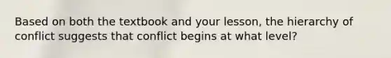 Based on both the textbook and your lesson, the hierarchy of conflict suggests that conflict begins at what level?
