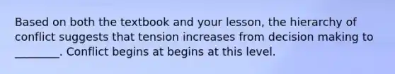 Based on both the textbook and your lesson, the hierarchy of conflict suggests that tension increases from decision making to ________. Conflict begins at begins at this level.