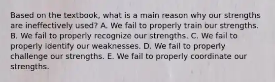 Based on the textbook, what is a main reason why our strengths are ineffectively used? A. We fail to properly train our strengths. B. We fail to properly recognize our strengths. C. We fail to properly identify our weaknesses. D. We fail to properly challenge our strengths. E. We fail to properly coordinate our strengths.