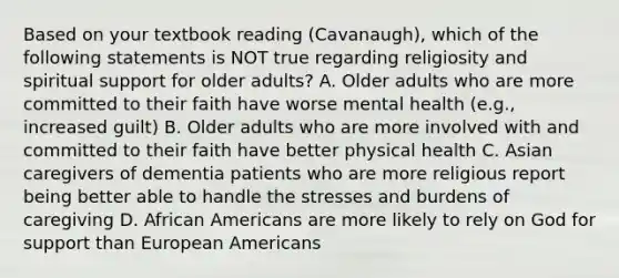 Based on your textbook reading (Cavanaugh), which of the following statements is NOT true regarding religiosity and spiritual support for older adults? A. Older adults who are more committed to their faith have worse mental health (e.g., increased guilt) B. Older adults who are more involved with and committed to their faith have better physical health C. Asian caregivers of dementia patients who are more religious report being better able to handle the stresses and burdens of caregiving D. African Americans are more likely to rely on God for support than European Americans