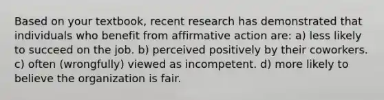 Based on your textbook, recent research has demonstrated that individuals who benefit from affirmative action are: a) less likely to succeed on the job. b) perceived positively by their coworkers. c) often (wrongfully) viewed as incompetent. d) more likely to believe the organization is fair.