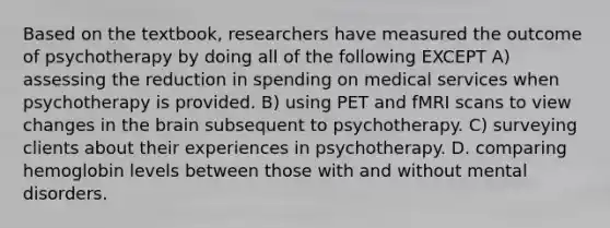 Based on the textbook, researchers have measured the outcome of psychotherapy by doing all of the following EXCEPT A) assessing the reduction in spending on medical services when psychotherapy is provided. B) using PET and fMRI scans to view changes in the brain subsequent to psychotherapy. C) surveying clients about their experiences in psychotherapy. D. comparing hemoglobin levels between those with and without mental disorders.