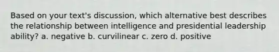 Based on your text's discussion, which alternative best describes the relationship between intelligence and presidential leadership ability? a. negative b. curvilinear c. zero d. positive