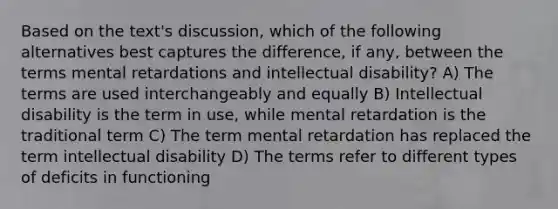 Based on the text's discussion, which of the following alternatives best captures the difference, if any, between the terms mental retardations and intellectual disability? A) The terms are used interchangeably and equally B) Intellectual disability is the term in use, while mental retardation is the traditional term C) The term mental retardation has replaced the term intellectual disability D) The terms refer to different types of deficits in functioning