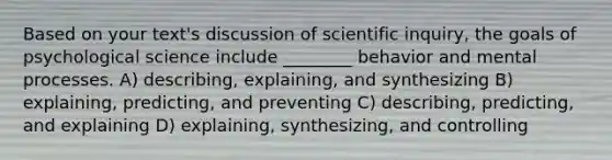 Based on your text's discussion of scientific inquiry, the goals of psychological science include ________ behavior and mental processes. A) describing, explaining, and synthesizing B) explaining, predicting, and preventing C) describing, predicting, and explaining D) explaining, synthesizing, and controlling