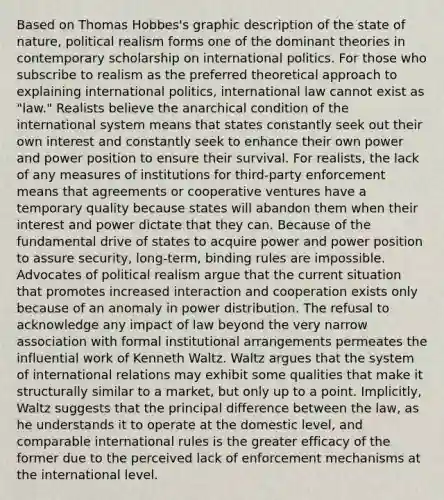 Based on Thomas Hobbes's graphic description of the state of nature, political realism forms one of the dominant theories in contemporary scholarship on international politics. For those who subscribe to realism as the preferred theoretical approach to explaining international politics, international law cannot exist as "law." Realists believe the anarchical condition of the international system means that states constantly seek out their own interest and constantly seek to enhance their own power and power position to ensure their survival. For realists, the lack of any measures of institutions for third-party enforcement means that agreements or cooperative ventures have a temporary quality because states will abandon them when their interest and power dictate that they can. Because of the fundamental drive of states to acquire power and power position to assure security, long-term, binding rules are impossible. Advocates of political realism argue that the current situation that promotes increased interaction and cooperation exists only because of an anomaly in power distribution. The refusal to acknowledge any impact of law beyond the very narrow association with formal institutional arrangements permeates the influential work of Kenneth Waltz. Waltz argues that the system of international relations may exhibit some qualities that make it structurally similar to a market, but only up to a point. Implicitly, Waltz suggests that the principal difference between the law, as he understands it to operate at the domestic level, and comparable international rules is the greater efficacy of the former due to the perceived lack of enforcement mechanisms at the international level.