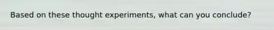 Based on these thought experiments, what can you conclude?