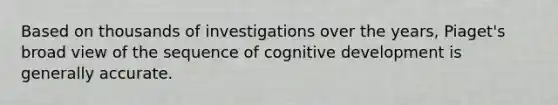 Based on thousands of investigations over the years, Piaget's broad view of the sequence of cognitive development is generally accurate.