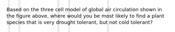 Based on the three cell model of global air circulation shown in the figure above, where would you be most likely to find a plant species that is very drought tolerant, but not cold tolerant?