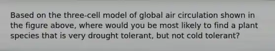 Based on the three-cell model of global air circulation shown in the figure above, where would you be most likely to find a plant species that is very drought tolerant, but not cold tolerant?