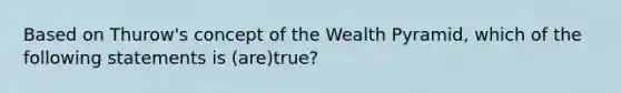 Based on Thurow's concept of the Wealth Pyramid, which of the following statements is (are)true?