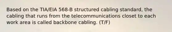 Based on the TIA/EIA 568-B structured cabling standard, the cabling that runs from the telecommunications closet to each work area is called backbone cabling. (T/F)