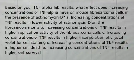 Based on your TNF-alpha lab results, what effect does increasing concentrations of TNF-alpha have on mouse fibrosarcoma cells in the presence of actinomycin-D? a. Increasing concentrations of TNF results in lower activity of actinomycin-D on the fibrosarcoma cells b. Increasing concentrations of TNF results in higher replication activity of the fibrosarcoma cells c. Increasing concentrations of TNF results in higher incorporation of crystal violet for cell staining d. Increasing concentrations of TNF results in higher cell death e. Increasing concentrations of TNF results in higher cell survival