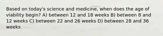 Based on today's science and medicine, when does the age of viability begin? A) between 12 and 18 weeks B) between 8 and 12 weeks C) between 22 and 26 weeks D) between 28 and 36 weeks