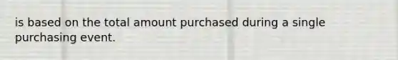 is based on the total amount purchased during a single purchasing event.