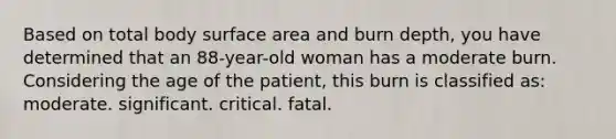 Based on total body surface area and burn depth, you have determined that an 88-year-old woman has a moderate burn. Considering the age of the patient, this burn is classified as: moderate. significant. critical. fatal.