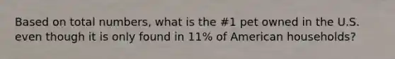 Based on total numbers, what is the #1 pet owned in the U.S. even though it is only found in 11% of American households?