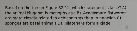 Based on the tree in Figure 32.11, which statement is false? A). the animal kingdom is monophyletic B). Acoelomate flatworms are more closely related to echinoderms than to annelids C). sponges are basal animals D). bilaterians form a clade