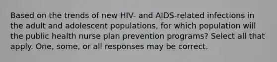 Based on the trends of new HIV- and AIDS-related infections in the adult and adolescent populations, for which population will the public health nurse plan prevention programs? Select all that apply. One, some, or all responses may be correct.