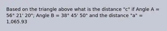 Based on the triangle above what is the distance "c" if Angle A = 56° 21' 20"; Angle B = 38° 45' 50" and the distance "a" = 1,065.93