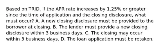 Based on TRID, if the APR rate increases by 1.25% or greater since the time of application and the closing disclosure, what must occur? A. A new closing disclosure must be provided to the borrower at closing. B. The lender must provide a new closing disclosure within 3 business days. C. The closing may occur within 3 business days. D. The loan application must be retaken.