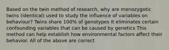 Based on the twin method of research, why are monozygotic twins (identical) used to study the influence of variables on behaviour? Twins share 100% of genotypes It eliminates certain confounding variables that can be caused by genetics This method can help establish how environmental factors affect their behavior. All of the above are correct