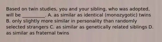 Based on twin studies, you and your sibling, who was adopted, will be __________. A. as similar as identical (monozygotic) twins B. only slightly more similar in personality than randomly selected strangers C. as similar as genetically related siblings D. as similar as fraternal twins