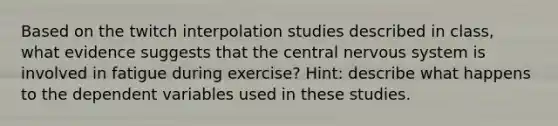 Based on the twitch interpolation studies described in class, what evidence suggests that the central nervous system is involved in fatigue during exercise? Hint: describe what happens to the dependent variables used in these studies.