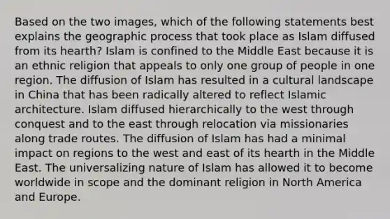 Based on the two images, which of the following statements best explains the geographic process that took place as Islam diffused from its hearth? Islam is confined to the Middle East because it is an ethnic religion that appeals to only one group of people in one region. The diffusion of Islam has resulted in a cultural landscape in China that has been radically altered to reflect Islamic architecture. Islam diffused hierarchically to the west through conquest and to the east through relocation via missionaries along trade routes. The diffusion of Islam has had a minimal impact on regions to the west and east of its hearth in the Middle East. The universalizing nature of Islam has allowed it to become worldwide in scope and the dominant religion in North America and Europe.