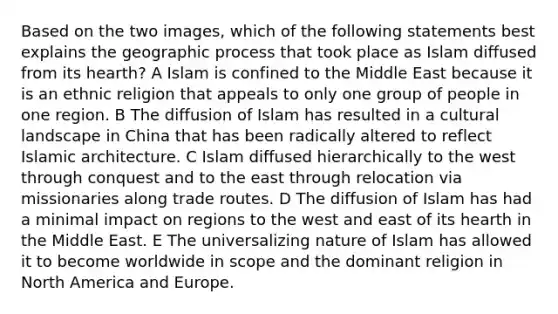 Based on the two images, which of the following statements best explains the geographic process that took place as Islam diffused from its hearth? A Islam is confined to the Middle East because it is an ethnic religion that appeals to only one group of people in one region. B The diffusion of Islam has resulted in a cultural landscape in China that has been radically altered to reflect Islamic architecture. C Islam diffused hierarchically to the west through conquest and to the east through relocation via missionaries along trade routes. D The diffusion of Islam has had a minimal impact on regions to the west and east of its hearth in the Middle East. E The universalizing nature of Islam has allowed it to become worldwide in scope and the dominant religion in North America and Europe.