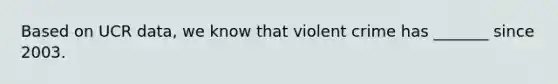 Based on UCR data, we know that violent crime has _______ since 2003.