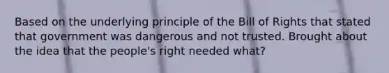 Based on the underlying principle of the Bill of Rights that stated that government was dangerous and not trusted. Brought about the idea that the people's right needed what?