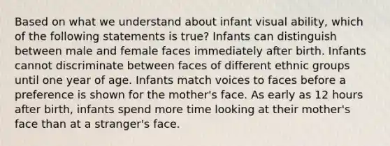 Based on what we understand about infant visual ability, which of the following statements is true? Infants can distinguish between male and female faces immediately after birth. Infants cannot discriminate between faces of different ethnic groups until one year of age. Infants match voices to faces before a preference is shown for the mother's face. As early as 12 hours after birth, infants spend more time looking at their mother's face than at a stranger's face.