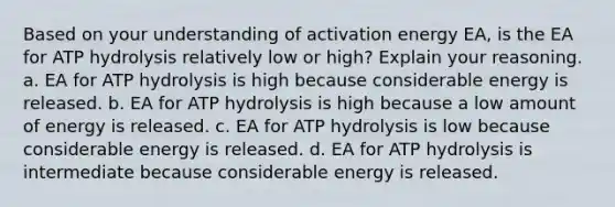 Based on your understanding of activation energy EA, is the EA for ATP hydrolysis relatively low or high? Explain your reasoning. a. EA for ATP hydrolysis is high because considerable energy is released. b. EA for ATP hydrolysis is high because a low amount of energy is released. c. EA for ATP hydrolysis is low because considerable energy is released. d. EA for ATP hydrolysis is intermediate because considerable energy is released.