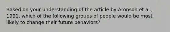 Based on your understanding of the article by Aronson et al., 1991, which of the following groups of people would be most likely to change their future behaviors?