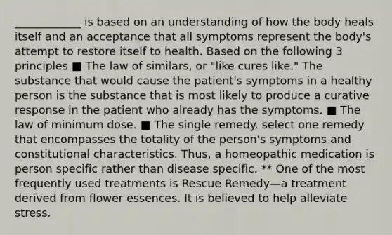 ____________ is based on an understanding of how the body heals itself and an acceptance that all symptoms represent the body's attempt to restore itself to health. Based on the following 3 principles ■ The law of similars, or "like cures like." The substance that would cause the patient's symptoms in a healthy person is the substance that is most likely to produce a curative response in the patient who already has the symptoms. ■ The law of minimum dose. ■ The single remedy. select one remedy that encompasses the totality of the person's symptoms and constitutional characteristics. Thus, a homeopathic medication is person specific rather than disease specific. ** One of the most frequently used treatments is Rescue Remedy—a treatment derived from flower essences. It is believed to help alleviate stress.