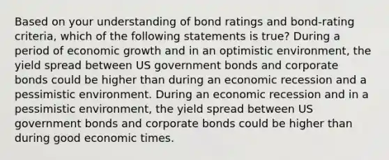 Based on your understanding of bond ratings and bond-rating criteria, which of the following statements is true? During a period of economic growth and in an optimistic environment, the yield spread between US government bonds and corporate bonds could be higher than during an economic recession and a pessimistic environment. During an economic recession and in a pessimistic environment, the yield spread between US government bonds and corporate bonds could be higher than during good economic times.